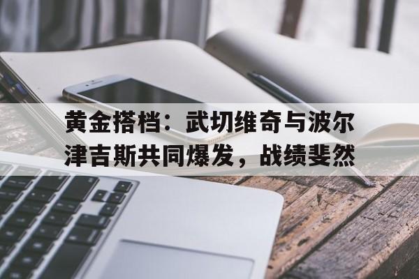 包含黄金搭档：武切维奇与波尔津吉斯共同爆发，战绩斐然的词条